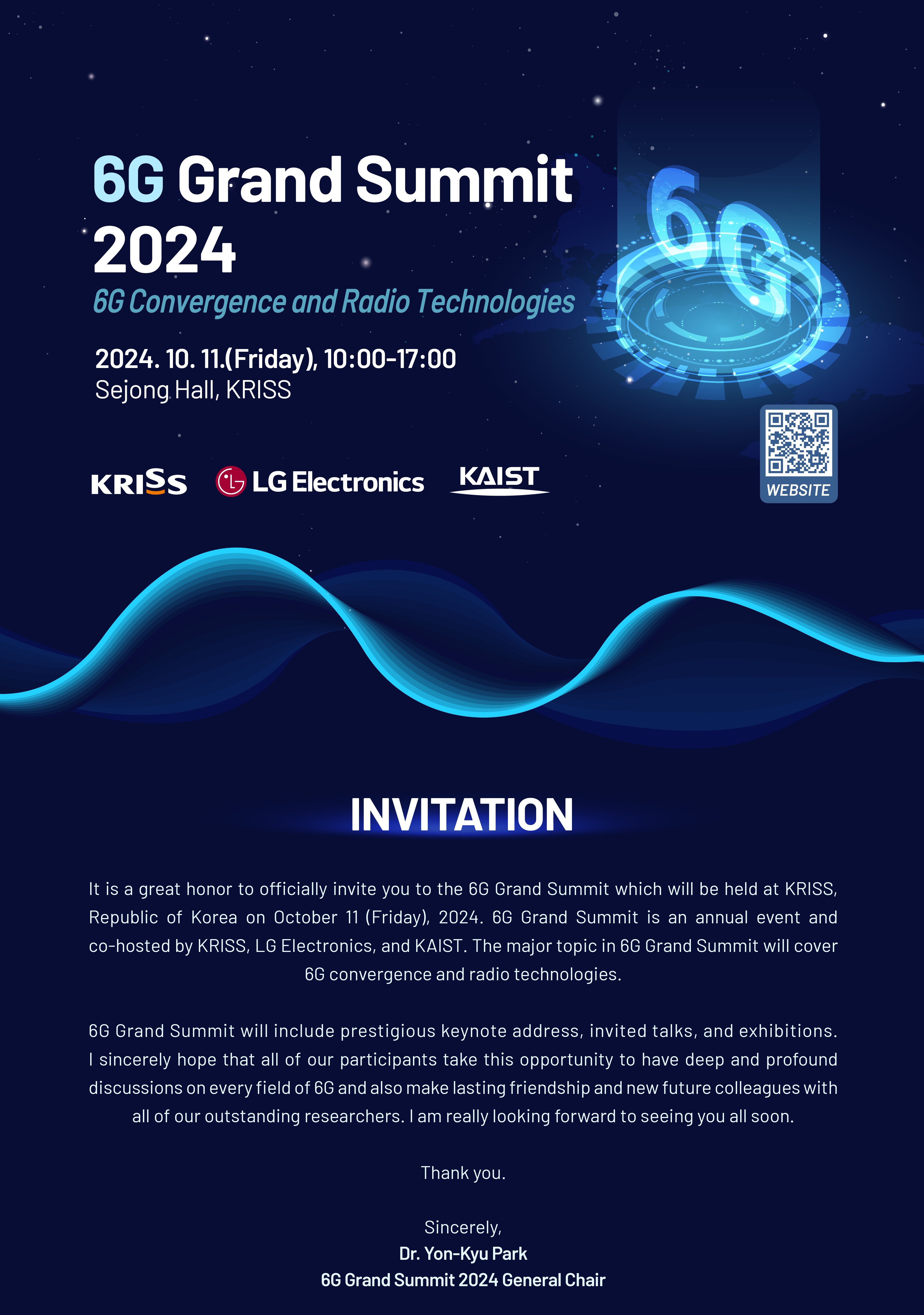 6G Grand Summit 2024 6G Convergence and Radio Technologies 2024. 10. 11.(Friday), 10:00-17:00 Sejong Hall, KRISS KRISS LG Electronics KAIST 우측에 바로가기(www.kriss.re.kr/menu.es?mid=a10107030101) QR 바코드 이미지가 있습니다. WEBSITE INVITATION It is a great honor to officially invite you to the 6G Grand Summit which will be held at KRISS, Republic of Korea on October 11 (Friday), 2024. 6G Grand Summit is an annual event and co-hosted by KRISS, LG Electronics, and KAIST. The major topic in 6G Grand Summit will cover 6G convergence and radio technologies. 6G Grand Summit will include prestigious keynote address, invited talks, and exhibitions. I sincerely hope that all of our participants take this opportunity to have deep and profound discussions on every field of 6G and also make lasting friendship and new future colleagues with all of our outstanding researchers. I am really looking forward to seeing you all soon. Thank you. Sincerely, Dr. Yon-Kyu Park 6G Grand Summit 2024 General Chair